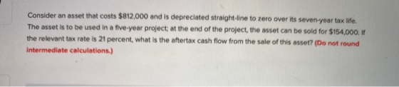 Consider an asset that costs $812,000 and is depreciated straight-line to zero over its seven year tax life. The asset is to