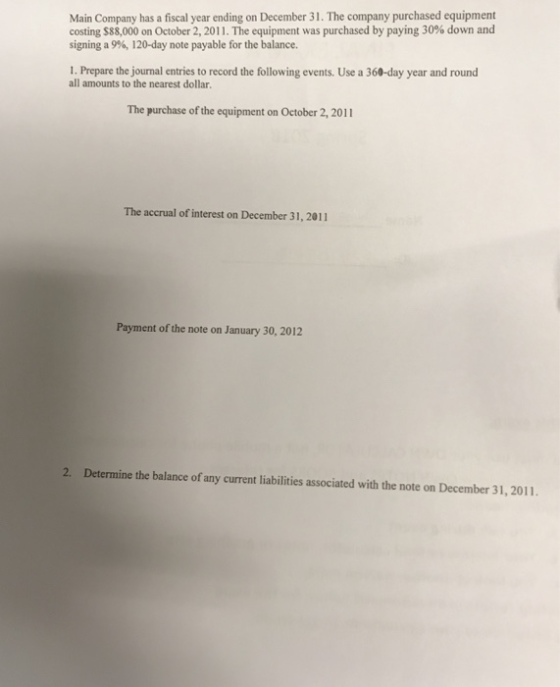 Main Company has a fiscal year ending on December 31. The company purchased equipment costing S88.000 on October 2, 2011. The equipment was purchased by paying 30% down and signing a 9%, 120-day note payable for the balance. 1. Prepare the journal entries to record the following events. Use a 360-day year and round all amounts to the nearest dollar. The purchase of the equipment on October 2, 2011 The accrual of interest on December 31, 2011 Payment of the note on January 30, 2012 2. Determine the balance of any current liabilities associated with the note on December 31,2011