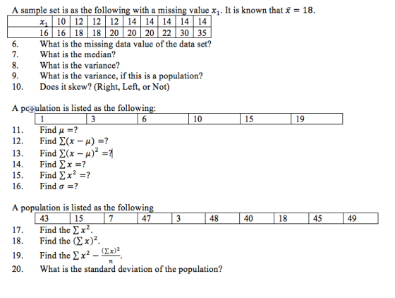 A sample set is as the following with a missing value χι。It is known that χ = 18 16 | 16 | 18 | 18 | 20 | 20 | 20 | 22 | 30 | 35 What is the missing data value of the data set? What is the median? What is the variance? What is the variance, if this is a population? Does it skew? (Right, Left, or Not) 7. 10. A po^ulation is listed as the followin 10 15 19 11. 12. 13. 14. 15. 16. Find μ-? Find Σ(x-A)-? Find Σ(x-A) Find Σχ=? Find Σχ_? Find σ-? A population is listed as the followin 43 15 47 48 40 45 49 17. Find the >x2. 18. Find the (2x)2. 19. 20. Find the ΣΧ2-Mar What is the standard deviation of the population? 7l