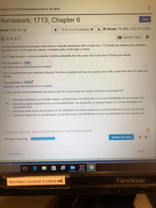 MATH 1713.02 Elementary Stat I1, SP 2019 Homework: 1713, Chapter 6 Save core: 067 of 1 pt 11 of 13 (12 complete) w score: 74 36%, 9 67 of 13 pts &6.4.5-T Question Help Assume that females have pulse rates that are normally distributed with a mean of u 72.0 beats per minute and a standard deviation of o 12.5 beats per minute. Complete parts (a) through (c) below a. If 1 adult female is randomly selected, find the probability that her pulse rate is less than 76 beats per minute The probability is 6255 Round to four decimal places as needed) b. If 16 adult females are randomly selected,find the probabi lity that they have pulse rates with a mean less than 76 beats per minute The probability is 0.8997 Round to four decimal places as needed) c. Why can the normal distribution be used in part (b), even though the sample size does not exceed 30? Since the distribution is of sample means, not individuals, the distribution is a normal distribution for any sample size since the original population has a normal distribution the distribution of sample means is a normal distribution for any sample size Since the mean pulse rate exceeds 30, the distribution of sample means is a normal distribution for any sample size Since the distribution is of individuals, ув D. not sample means, the distribution is a normal distribution for any sample size Question is complete. Tap on the red indicators to see incorrect answers Similar Question All parts showing Next. e Previous ViewSonic ROUTING : ACCOUNT CHECK #