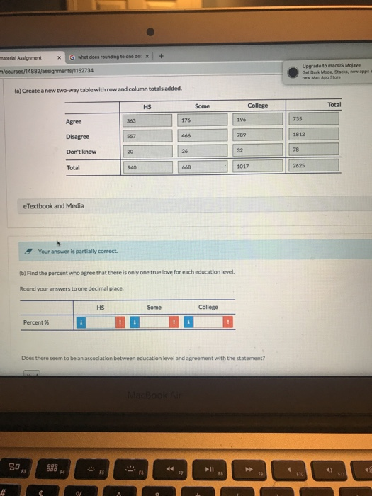 material Assigment × G what does roundngtoone dec × 1 + Upgrade to macOS Mojave 734 m/courses/14882 Get Dark Made, Stacka, new apps a new Mac App Store a) Create a new two-way table with row and column totals added HS Some College Total 176 196 789 1812 557 |[20 ] [26 ] Dont know 32 78 Total eTextbook and Media Your answer is partlially correct Ib) Find the percent who agree that there is only one true love for each education level. Round your answers to one decimal place. HS College Percent % Does there seem to be an assoclation between education level and agreement with the statement? 名。 o0