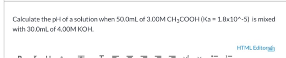 Calculate the pH of a solution when 50.0mL of 3.00M CH3COOH (Ka = 1.8x10^-5) is mixed with 30.0mL of 4.00M KOH. HTML Editor u