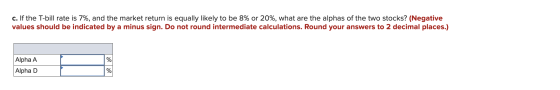 c. If the T-bill rate is 7%, and the market return is equally likely to be 8% or 20%, what are the alphas of the two stocks?