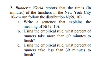 2. Runners World reports that the times (in minutes) of the finishers in the New York City a. Write a sentence that explains the b. Using the empirical rule, what percent of 10-km run follow the distribution N(59, 10). meaning of N(59、10). runners take more than 69 minutes to finish? c. Using the empirical rule, what percent of runners take less than 39 minutes to finish?