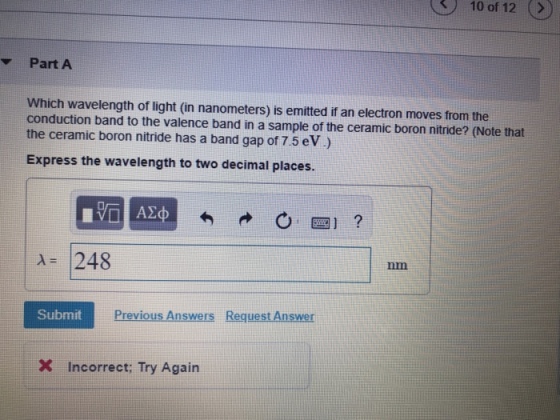 10 of 12 Part A Which wavelength of light (in nanometers) is emitted if an electron moves from the conduction band to the valence band in a sample of the ceramic boron nitride? (Note that the ceramic boron nitride has a band gap of 7.5 eV) Express the wavelength to two decimal places A 248 nm Submit Previous Answers Request Answer X Incorrect: Try Again