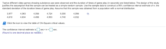 Twelve different video games showing substance use were observed and the duration of times of game play (in seconds) are listed below. The design of the study justifies the assumption that the sample can be treated as a simple random sample. Use the sample data to construct a 95% confidence interval estimate of σ. the standard deviation of the duration times of game play. Assume that this sample was obtained from a population with a normal distribution 4,058 4,498 3,9774,063 4,724 5,000 4,098 4,610 953 ,740 4,032 4,634 Click the icon to view the table of Chi-Square critical values. The confidence interval estimate is | | sec < ơ < (Round to one decimal place as needed.) 1 sec