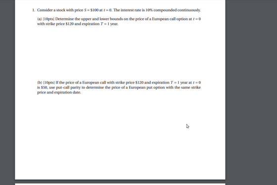 1. Consider a stock with price S = $100 at t = 0. The interest rate is 10% compounded continuously. (a) [10pts] Determine the