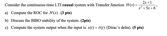 = 2s +1 Consider the continuous-time LTI causal system with Transfer function H(s) $? + 5s +6 a) Compute the ROC for H(s). (