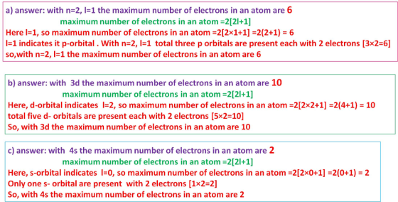 a) answer: with n-2, -1 the maximum number of electrons in an atom are 6 maximum number of electrons in an atom 2[21+1] Here l-1, so maximum number of electrons in an atom 212x1+1 2(2+1) 6 |-1 indicates it p-orbital . with n-2, l=1 total three p orbitals are present each with 2 electrons [3x2-6] so,with n-2, the maximum number of electrons in an atom are 6 b) answer: with 3d the maximum number of electrons in an atom are 10 maximum number of electrons in an atom 2[21+1] Here, d-orbital indicates I-2, so maximum number of electrons in an atom 2[2x2+1] 2(4+1) 10 total five d- orbitals are present each with 2 electrons [5x2-10] So, with 3d the maximum number of electrons in an atom are 10 c) answer: with 4s the maximum number of electrons in an atom are 2 maximum number of electrons in an atom 2121+1] Here, s-orbital indicates l=0, so maximum number of electrons in an atom-2[2x0+11-2(0+1)-2 Only one s- orbital are present with 2 electrons [1x2-2] So, with 4s the maximum number of electrons in an atom are 2