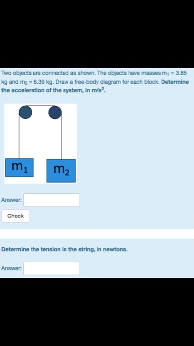 Two objects are connected as shown. The objects have masses m1-3.85 kg and m2 8.39 kg. Draw a free-body diagram for each block. Determine the acceleration of the system, in m/s2. Answer Check Determine the tension in the string, in newtons. Answer