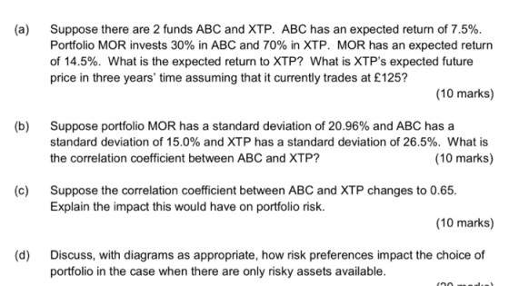 Suppose there are 2 funds ABC and XTP. ABC has an expected return of 7.5%. Portfolio MOR invests 30% in ABC and 70% in XTP. MOR has an expected return of 14.5%. What is the expected return to XTP? What is XTPs expected future price in three years time assuming that it currently trades at £125? (a) (10 marks) (b) Suppose portfolio MOR has a standard deviation of 20.96% and ABC has a standard deviation of 15.0% and XTP has a standard deviation of 26.5%. What is the correlation coefficient between ABC and XTP? (10 marks) (c) Suppose the correlation coefficient between ABC and XTP changes to 0.65. Explain the impact this would have on portfolio risk. (10 marks) (d) Discuss, with diagrams as appropriate, how risk preferences impact the choice of portfolio in the case when there are only risky assets available.