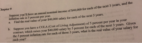 hapter 9 Suppose youll have an annual nominal income of S40,000 for inflation rate is 5 percent per year a. Find the real value of your $40,000 salary for each of the next 3 years. each of the next 3 years, and the Suppose you have a COLA (Cost of Living Adjustment) of 5 percent per year in your contract, which raises your $40,000 salary by 5 percent for each of the next 3 years. Given the 5 percent inflation rate for each of those 3 years, what is the real value of your salary for each year? b.