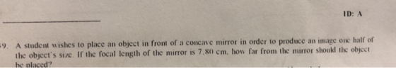ID: A 9. A student wishes to place an object in front of a concave mirror in order to produce an image one half of thc objects size. If the focal length of the mirror is 7.80) cm. how far from the mirror should the objcct he nlaced