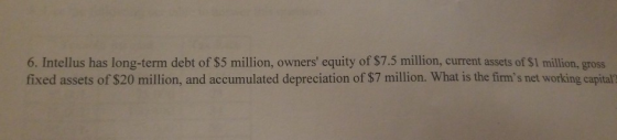 6. Intellus has long-term debt of $5 million, owners equity of $7.5 million, current assets of $1 million, gross fixed assets of $20 million, and accumulated depreciation of $7 million. What is the firms net working capital?