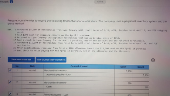 mework Saved Prepare journal entries to record the following transactions for a retail store. The company uses a perpetual inventory system and the gross method. Apr. 2 Purchased ss,see of merchandise from Lyon Company with credit terms of 2/15, n/6e, invoice dated April 2· and FOB shipping point 3 Paid $29e cash for shipping charges on the April 2 purchase. 4 Returned to Lyon Company unacceptable merchandise that had an invoice price of $6se. 17 Sent a check to Lyon Company for the April 2 purchase, net of the discount and the returned merchandise. 18 Purchased $11,188 of merchandise from Frist Corp. with credit terms of 1/10, n/3e, invoice dated April 18, and FOB destination 21 After negotiations, received from frist a $488 allowance toward the $11,188 owed on the April 18 purchase. 28 Sent check to Frist paying for the April 18 purchase, net of the allowance and the discount. View transaction list View journal entry worksheet No Date General Journal Debit Apr 02 Merchandise inventory 5,900 Accounts payable-Lyon 5,900 Apr 03 Merchandise inventory 290 Cash 290 3 Apr 04 Accounts payable Lyon
