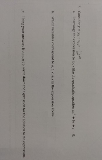 5. Consider y#yo+Voyt_2 Rearrange the expression to look like the quadratic equation ax2 + bx+c 0. a. b. Which variables correspond to a, b, c, & x in the expression above. Using your answers from part b, write down the expression for the solution to the expression. c.
