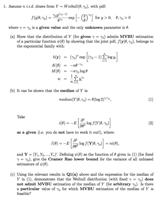 1. Assume n i.id. draws from Y ~ Weibull(9,%), with pdf: where γ-γ0 is a given value and the only unknown parameter is θ. (a) Show that the distribution of Y (for given γ-γ°) admits MyBU estimation of a particular function ψ(0) by showing that the joint pdf. f(y|θ, γ0), belongs to the exponential family with: TL K (e) TL (b) It can be shown that the median of Y is median(Yja, γο-θ(log 2) 1/γο, Take as a given (i.e. you do not have to work it out!), where: 82 and _ (Y, Y, , Yn). Defining ψ(9) as the function of θ given in (1) (for fixed γ-γ ), give the Cramer Rao lower bound for the variance of all unbiased estimators of ψ(0) (c) Using the relevant results in Q1(a) above and the expression for the median of Y in (1), demonstrate that the Weibull distribution (with fixed γ %) does not admit MVBU estimation of the median of Y (for arbitrary yo). Is there a particular value of Yo for which MVBU estimation of the median of Y is feasible?