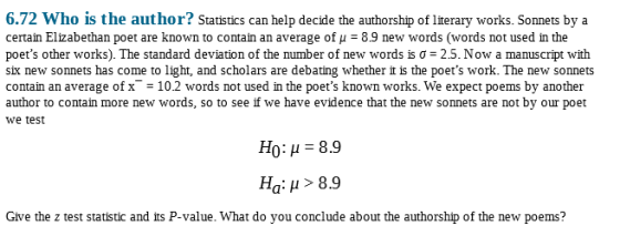 6.72 Who is the author? Statistics can help decide the authorship of Iterary works. Sonnets bya certain Elizabethan poet are known to contain an average of μ 8.9 new words (words not used in the poets other works). The standard deviation of the number of new words is σ-25. Now a manuscript with six new sonnets has come to light, and scholars are debating whether it is the poets work. The new sonnets contain an average of x10.2 words not used in the poets known works. We expect poems by another author to contain more new words, so to see if we have evidence that the new sonnets are not by our poet we test H0: μ 8.9 Ha: μ > 8.9 Give the z test statistic and its P-value. What do you conclude about the authorship of the new poems?