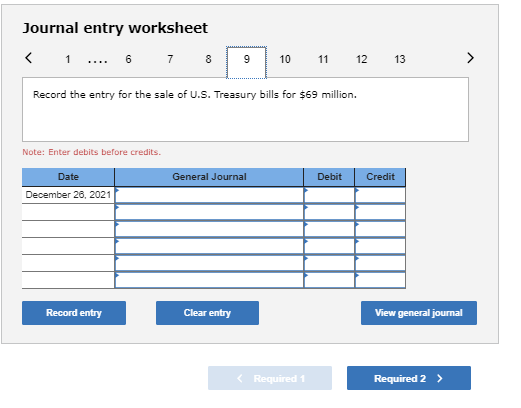 Journal entry worksheet < 1 .... 6 7 8 9 10 11 12 13 > Record the entry for the sale of U.S. Treasury bills for $69 million.