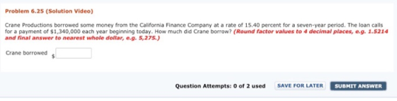 Problem 6.25 (Solution Video) Crane Productions borrowed some money from the California Finance Company at a rate of 15.40 percent for a seven-year period. The loan calls for a payment of $1,340,000 each year beginning today. How much did Crane borrow? (Round factor values to 4 decimal places, e.g. 1.5214 and final answer to nearest whole dollar, e.g. 5,275) Crane borrowed Question Attempts: 0 of 2 used SAVE FOR LATER SUBMIT ANSWER