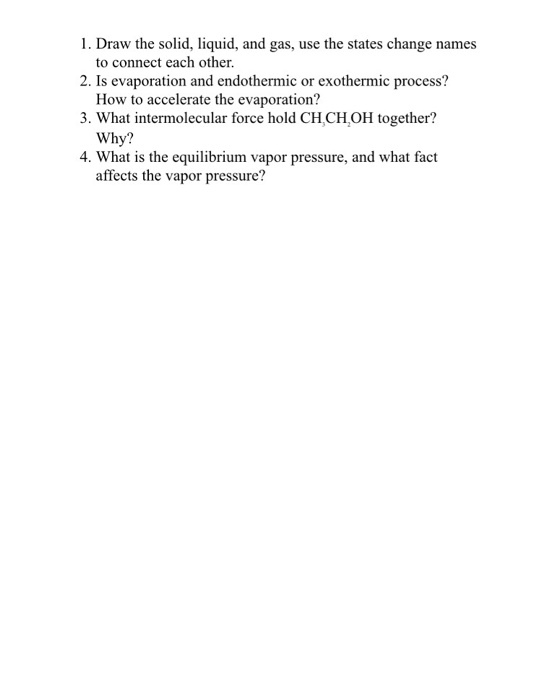 1. Draw the solid, liquid, and gas, use the states change names 2. Is evaporation and endothermic or exothermic process? 3. What intermolecular force hold CH,CH OH together? 4. What is the equilibrium vapor pressure, and what fact to connect each other. How to accelerate the evaporation? Why? affects the vapor pressure?