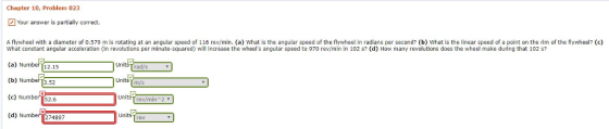 Chapter 10, Problem 023 Your answer is partially correct. A flywheel with a diameter of 0.579 m is rotating at an angular speed of 116 rev/min. (a) What is the angular speed of the flywheel in radians per second? (b) What is the linear speed of a point on the rim of the flywheel? (c) What constant angular acceleration (in revolutions per minute-squared) will increase the wheels angular speed to 970 rev/min in 102 s? (d) How many revolutions does the wheel make during that 102 s (a) Number 12.15 (b) Numb町3.52 rad/s m/s Number (c 52.6 (d) Number 274897 rev/min2 ▼