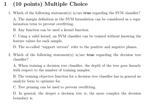 1 (10 points) Multiple Choice 1. Which of the following statement(s) is/are true regarding the SVM classifier? A. The margin definition in the SVM formulation can be considered as a r larization term to prevent overfitting B. Any function can be used a kernel function. C. Using a valid kernel, an SVM classifier can be trained without knowing the feature values for each sample D. The so-called support vectors refer to the positive and negative planes egu- 2. Which of the following statement (s) is/are true regarding the decision tree classifier? A. When training a decision tree classifier, the depth of the tree goes linearly with respect to the number of training samples B. The training objective function for a decision tree classifier has in general no analytic form to optimize for C. Tree pruning can be used to prevent overfitting. D. In general, the deeper a decision tree is, the more complex the decision boundary is