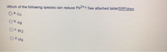 Which of the following species can reduce Pb2+? See attached table!SRP.docx O a cu O b. Ag OC. Be2 O d. mg