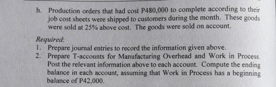 Production orders that had cost P480,000 to complete according to their job cost sheets were shipped to customers during the month. These goods were sold at 25% above cost. The goods were sold on account. h. Required 1. Prepare journal entries to record the information given above. 2. Prepare T-accounts for Manufacturing Overhead and Work in Process. Post the relevant information above to each account. Compute the ending balance in each account, assuming that Work in Process has a beginning balance of P42,000.