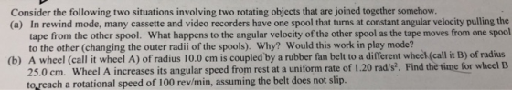 Consider the following two situations involving two rotating objects that are joined together somehow (a) In rewind mode, many cassette and video recorders have one spool that turns at constant angular velocity pulling the tape from the other spool. What happens to the angular velocity of the other spool as the tape moves from one spool to the other (changing the outer radii of the spools). Why? Would this work in play mode? (b) A wheel (call it wheel A) of radius 10.0 cm is coupled by a rubber fan belt to a different wheek (call it B) of radius 25.0 cm. Wheel A increases its angular speed from rest at a uniform rate of 1.20 rad/s. Find the time for wheel B to reach a rotational speed of 100 rev/min, assuming the belt does not slip.