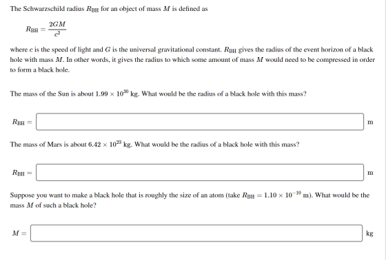 The Schwarzschild radius RBH for an object of mass M is defined as RBH = 2GM where c is the speed of light and G is the unive