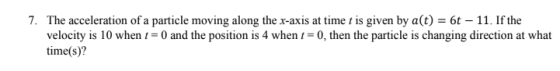 7. The acceleration of a particle moving along the x-axis at time t is given by a(t) = 6t – 11. If the velocity is 10 when t