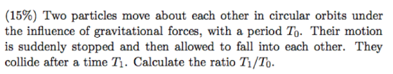 (15%) Two particles move about each other in circular orbits under the influence of gravitational forces, with a period To. Their motion is suddenly stopped and then allowed to fall into each other. They collide after a time T. Calculate the ratio T /To