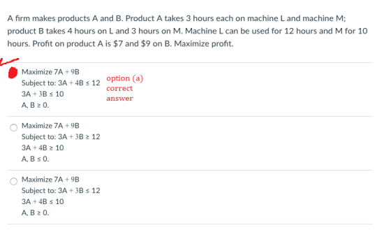 A firm makes products A and B. Product A takes 3 hours each on machine L and machine M; product B takes 4 hours on L and 3 hours on M. Machine L can be used for 12 hours and M for 10 hours. Profit on product A is $7 and $9 on B. Maximize profit. Maximize 7A 9B Subject to: 3A + 4B5 12 3A +3B s 10 A, B 0. option (a) correct answer Maximize 7A+9B Subject to: 3A + 3B 2 12 3A +4B 10 A, B s O O Maximize 7A+9B Subject to: 3A 3B s 12 3A +4B s 10 A, B20
