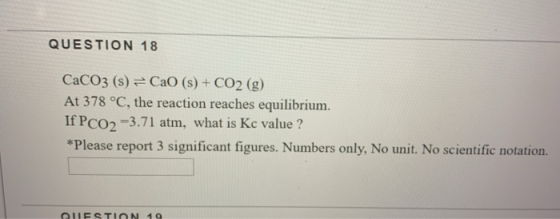 QUESTION 18 CaCO3 (s) = CaO (s) + CO2 (g) At 378 °C, the reaction reaches equilibrium. If PCO2 =3.71 atm, what is Kc value ?