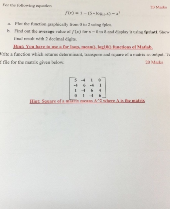 For the following equation 20 Marks fx)-1-(5 log1o x)-x2 a. Plot the function graphically from 0 to 2 using fplot. b. Find out the average value of f(x) for x -0 to 8 and display it using fprintf. Show final result with 2 decimal digits. Hint: You have to use a for loop, mean0, log100 functions of Matlab. Vrite a function which returns determinant, transpose and square of a matrix as output. To I file for the matrix given below. 20 Marks 5410 4 6 -4 1 0 1 4 6 Hint: Square of a matrix means AA2 where A is the matrix