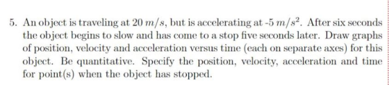 5. An object is traveling at 20 m/s, but is accelerating at -5 m s2. After six seconds the object begins to slow and has come to a stop five seconds later. Draw graphs of position, velocity and acceleration versus time (each on separate axes) for this object. Be quantitative. Specify the position, velocity, acceleration and time tor point(s) when the object has stopped.