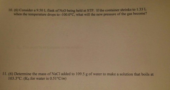 10. (6) Consider a 9.50 L flask of N20 being held at STP. If the container shrinks to 1.33 L when the temperature drops to -100.0°C, what will the new pressure of the gas become? 11. (6) Determine the mass of NaCl added to 109.5 g of water to make a solution that boils at 103.3°C. (Kb for water is 0.51 C/m)