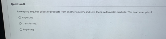 Question 8 A company acquires goods or products from another country and sells them in domestic markets. This is an example o