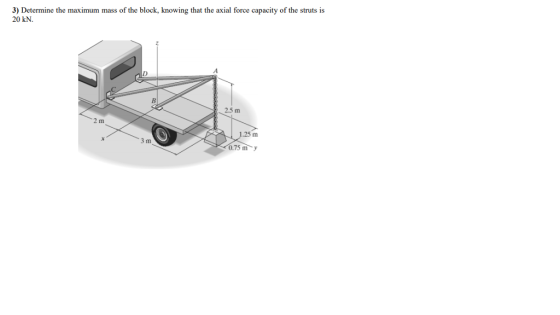 3) Determine the maximum mass of the block, knowing that the axial force capacity of the struts is 20 kN 2.5 m 1.25 m 3 m