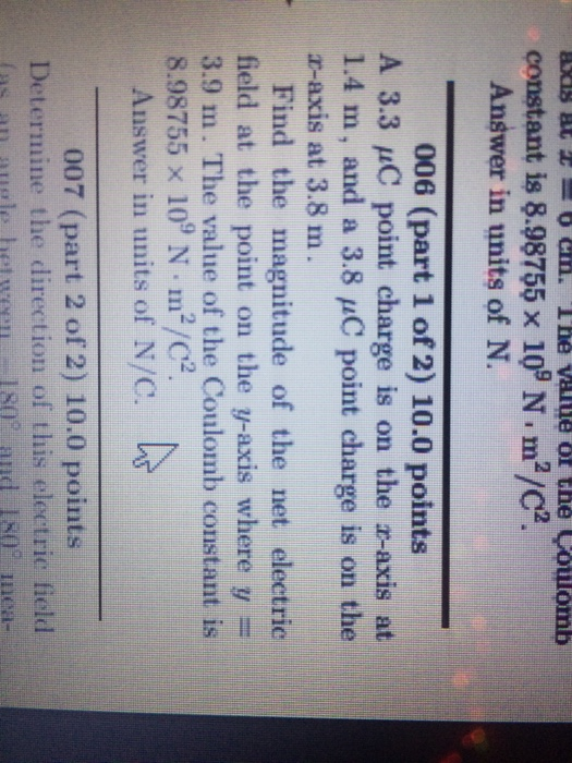 constant is 8.98755 x 109 N m2/2. Answer in units of N 006 (part 1 of 2) 10.0 points A 3.3 uC point charge is on the a-axis at 1.4 m, and a 3.8 pC point charge is on the r-axis at 3.8 m Find the magnitude of the net electric field at the point on the y-axis where y 3.9 m. The value of the Coulomb constant is 8.98755 x 109 N m2/C2 Answer in units of N/C 007 (part 2 of 2) 10.0 points Determine the direction of this electric field