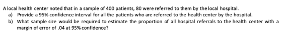 A local health center noted that in a sample of 400 patients, 80 were referred to them by the local hospital. a) Provide a 95