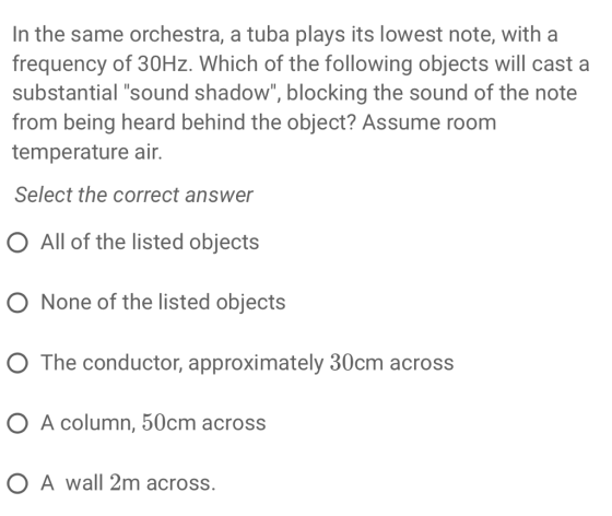 In the same orchestra, a tuba plays its lowest note, with a frequency of 30Hz. Which of the following objects will cast a substantial sound shadow, blocking the sound of the note from being heard behind the object? Assume room temperature air. Select the correct answer O All of the listed objects O None of the listed objects O The conductor, approximately 30cm across O A column, 50cm across O A wall 2m across.