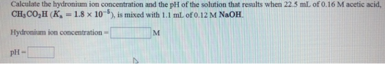 Calculate the hydronium ion concentration and the pH of the solution that results when 22.5 mL of 0.16 M acetic acid, CH,CO2H
