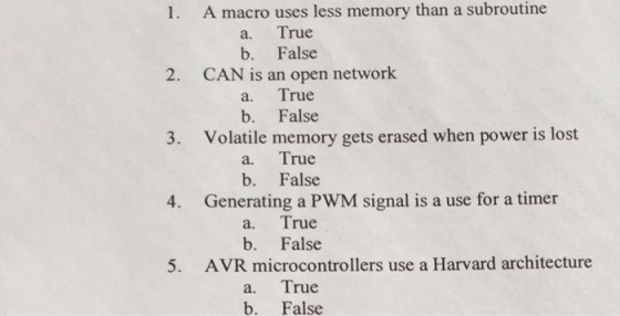 1. A macro uses less memory than a subroutine a. True b. False 2. CAN is an open network a. True b. False 3. Volatile memory gets erased when power is lost a. True b. False 4. Generating a PWM signal is a use for a timer a. True b. False 5. AVR microcontrollers use a Harvard architecture a. True b. False
