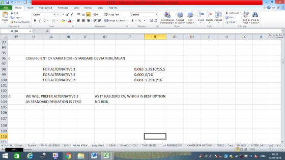 Home nert Page Layout Formulas Data Review View dd-Ins Cut Σ AutoSum ー E ゴWrap Text ta copy. в 1 프 . Ej-., Δ. : rーー 逻锂函Merge & Center. $, % , 弼,8 C Paste Conditional Format CeInsert Delete Format Formatting as Table Styles2 Clear Sort &Find & Format Painter Clipboard F110 IY Font Alignment Number Cells Edting Formula Bar iz JA JB JC JD JE JF JG JH JK JL 93 94 95 96 C 97 98 COEEFICIENT OF VARIATION STANDARD DEVIATION /MEAN FOR ALTERNATIVE 1 FOR ALTERNATIVE 2 FOR ALTERNATIVE 3 0.083 1.2910/15.5 0.000 0/16 0.081 1.2910/16 100 101 102 103 d 104 105 106 107 108 109 110 WE WILL PREFER ALTERNATIVE 2 AS STANDARD DEVIATION IS ZERO AS IT HAS ZERO CV, WHICH IS BEST OPTION NO RISK 4 SheetiSheet4PV FV DIVIDENDEMV MEAN STDV DEAR Sheet2 TIME SERIEScom REGRESSIONCAMERAEXP RETURN TREND MATRIXIN 03:35 14-01-2019