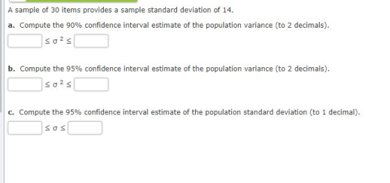 A sample of 30 items provides a sample standard deviation of 14 a. Compute the 90% confidence interval estimate of the population variance (to 2 decimals). b. Compute the 95% confidence interval estimate of the population variance (to 2 decimals). C. Compute the 95% confidence interval estimate of the population standard deviation (to 1 decimal).