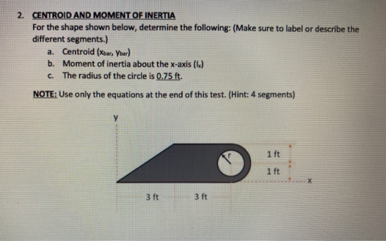 2. CENTROID AND MOMENT OF INERTIA For the shape shown below, determine the following: (Make sure to label or describe the dif