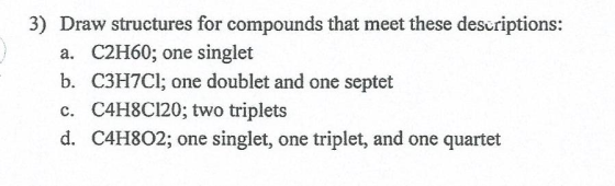 3) Draw structures for compounds that meet these des riptions: a. C2H60, one singlet b. C3H7Cl; one doublet and one septet c. C4H8Cl20, two triplets d. H802; one singlet, one triplet, and one quartet