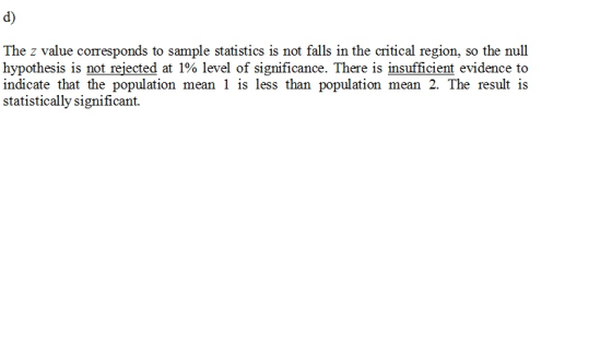 d) The z value corresponds to sample statistics is not falls in the critical region, so the null hypothesis is not rejected at 1% level of significance. There is insufficient evidence to naieate ssighincantdan popudaticen mein 2 The resuat ia